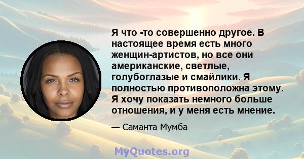 Я что -то совершенно другое. В настоящее время есть много женщин-артистов, но все они американские, светлые, голубоглазые и смайлики. Я полностью противоположна этому. Я хочу показать немного больше отношения, и у меня