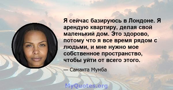 Я сейчас базируюсь в Лондоне. Я арендую квартиру, делая свой маленький дом. Это здорово, потому что я все время рядом с людьми, и мне нужно мое собственное пространство, чтобы уйти от всего этого.