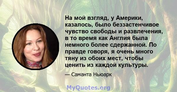 На мой взгляд, у Америки, казалось, было беззастенчивое чувство свободы и развлечения, в то время как Англия была немного более сдержанной. По правде говоря, я очень много тяну из обоих мест, чтобы ценить из каждой