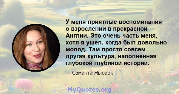 У меня приятные воспоминания о взрослении в прекрасной Англии. Это очень часть меня, хотя я ушел, когда был довольно молод. Там просто совсем другая культура, наполненная глубокой глубиной истории.