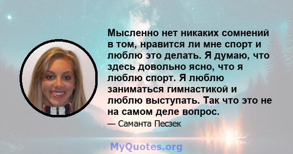 Мысленно нет никаких сомнений в том, нравится ли мне спорт и люблю это делать. Я думаю, что здесь довольно ясно, что я люблю спорт. Я люблю заниматься гимнастикой и люблю выступать. Так что это не на самом деле вопрос.