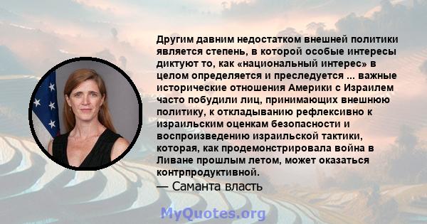 Другим давним недостатком внешней политики является степень, в которой особые интересы диктуют то, как «национальный интерес» в целом определяется и преследуется ... важные исторические отношения Америки с Израилем