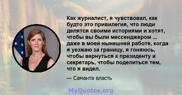 Как журналист, я чувствовал, как будто это привилегия, что люди делятся своими историями и хотят, чтобы вы были мессенджером ... даже в моей нынешней работе, когда я уезжаю за границу, я гоняюсь, чтобы вернуться к