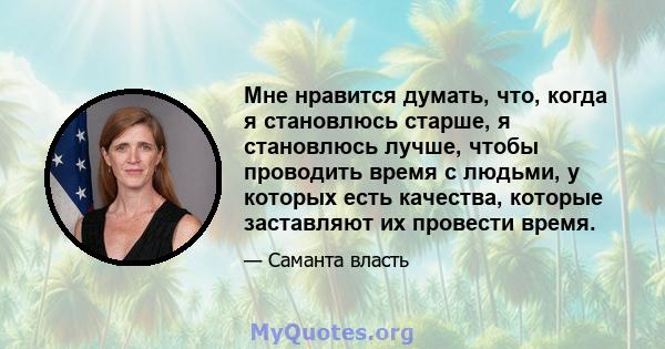 Мне нравится думать, что, когда я становлюсь старше, я становлюсь лучше, чтобы проводить время с людьми, у которых есть качества, которые заставляют их провести время.