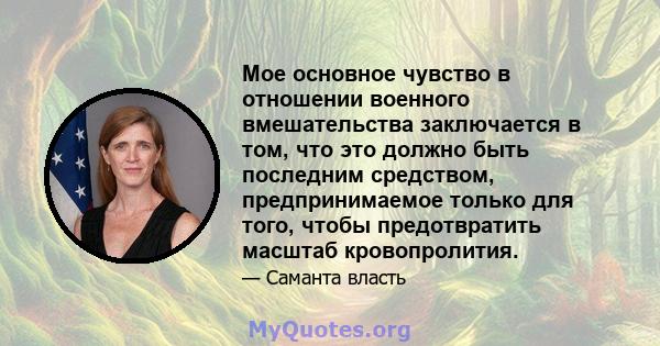 Мое основное чувство в отношении военного вмешательства заключается в том, что это должно быть последним средством, предпринимаемое только для того, чтобы предотвратить масштаб кровопролития.