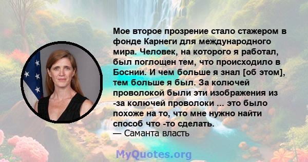 Мое второе прозрение стало стажером в фонде Карнеги для международного мира. Человек, на которого я работал, был поглощен тем, что происходило в Боснии. И чем больше я знал [об этом], тем больше я был. За колючей