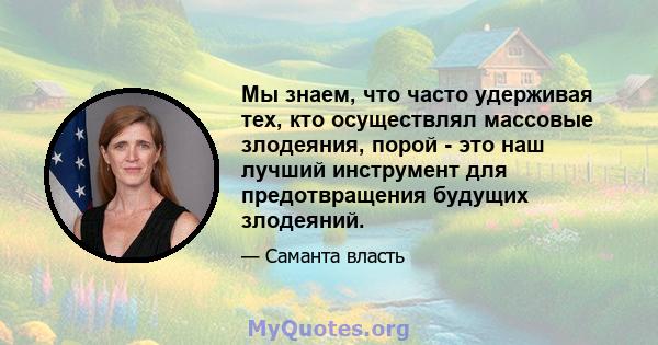 Мы знаем, что часто удерживая тех, кто осуществлял массовые злодеяния, порой - это наш лучший инструмент для предотвращения будущих злодеяний.