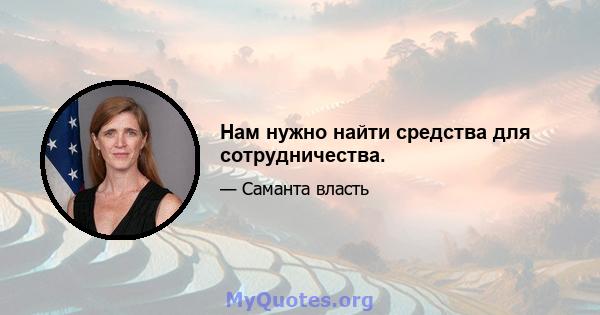 Нам нужно найти средства для сотрудничества.