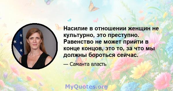 Насилие в отношении женщин не культурно, это преступно. Равенство не может прийти в конце концов, это то, за что мы должны бороться сейчас.