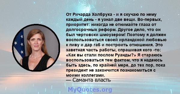 От Ричарда Холбрука - и я скучаю по нему каждый день - я узнал две вещи. Во-первых, приоритет: никогда не отнимайте глаза от долгосрочных реформ. Другое дело, что он был чертовски шмоузером! Поэтому я должен