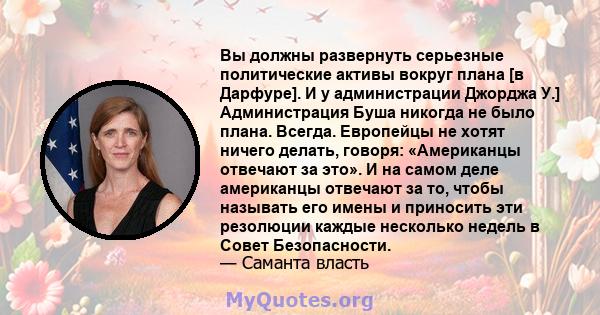 Вы должны развернуть серьезные политические активы вокруг плана [в Дарфуре]. И у администрации Джорджа У.] Администрация Буша никогда не было плана. Всегда. Европейцы не хотят ничего делать, говоря: «Американцы отвечают 