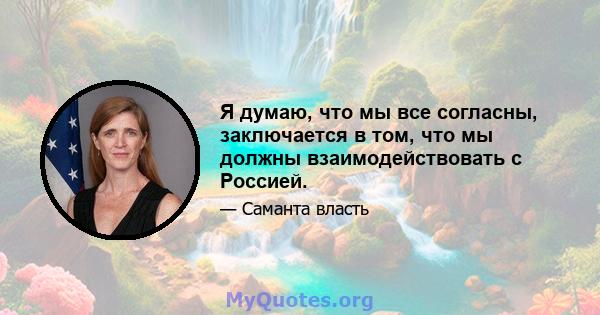 Я думаю, что мы все согласны, заключается в том, что мы должны взаимодействовать с Россией.