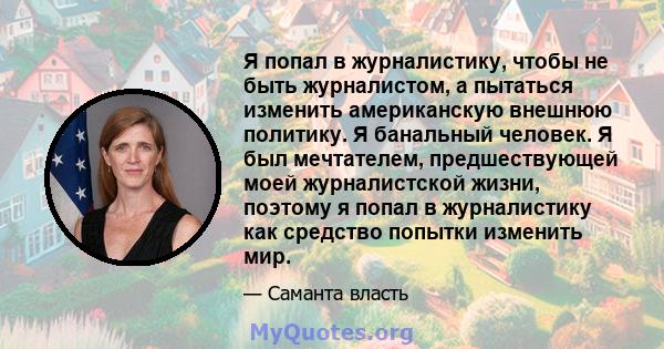 Я попал в журналистику, чтобы не быть журналистом, а пытаться изменить американскую внешнюю политику. Я банальный человек. Я был мечтателем, предшествующей моей журналистской жизни, поэтому я попал в журналистику как