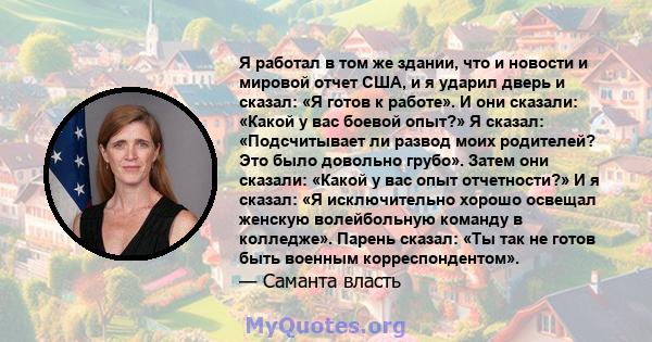 Я работал в том же здании, что и новости и мировой отчет США, и я ударил дверь и сказал: «Я готов к работе». И они сказали: «Какой у вас боевой опыт?» Я сказал: «Подсчитывает ли развод моих родителей? Это было довольно