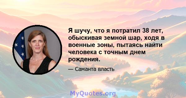 Я шучу, что я потратил 38 лет, обыскивая земной шар, ходя в военные зоны, пытаясь найти человека с точным днем ​​рождения.