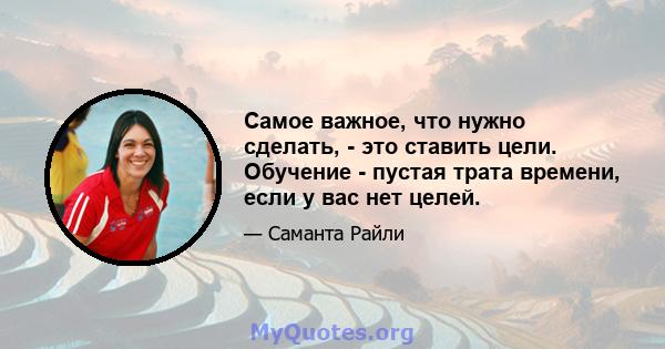 Самое важное, что нужно сделать, - это ставить цели. Обучение - пустая трата времени, если у вас нет целей.