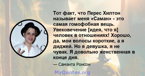 Тот факт, что Перес Хилтон называет меня «Саман» - это самая гомофобная вещь. Увековечение [идея, что я] человек в отношениях! Хорошо, да, мои волосы короткие, а я диджей. Но я девушка, я не чувак. Я довольно