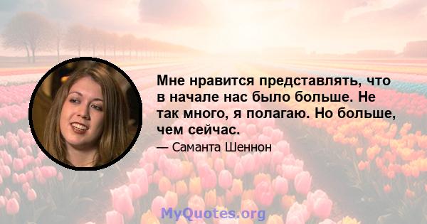 Мне нравится представлять, что в начале нас было больше. Не так много, я полагаю. Но больше, чем сейчас.