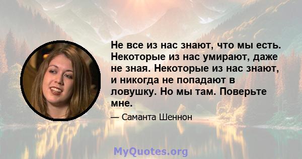 Не все из нас знают, что мы есть. Некоторые из нас умирают, даже не зная. Некоторые из нас знают, и никогда не попадают в ловушку. Но мы там. Поверьте мне.