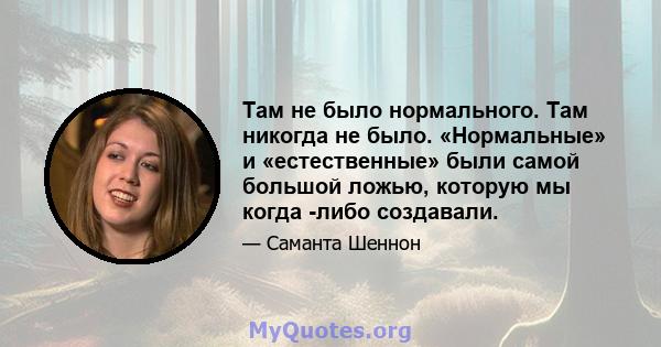 Там не было нормального. Там никогда не было. «Нормальные» и «естественные» были самой большой ложью, которую мы когда -либо создавали.