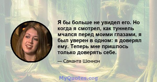 Я бы больше не увидел его. Но когда я смотрел, как туннель мчался перед моими глазами, я был уверен в одном: я доверял ему. Теперь мне пришлось только доверять себе.