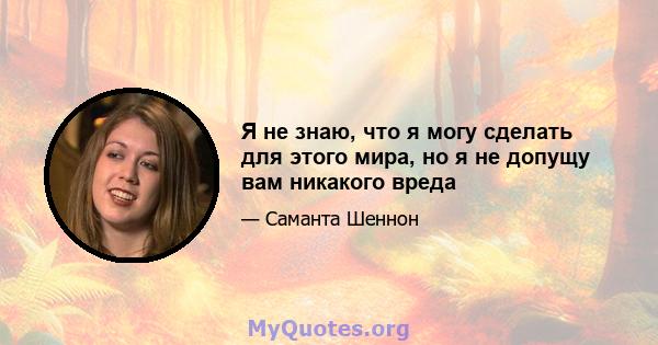 Я не знаю, что я могу сделать для этого мира, но я не допущу вам никакого вреда