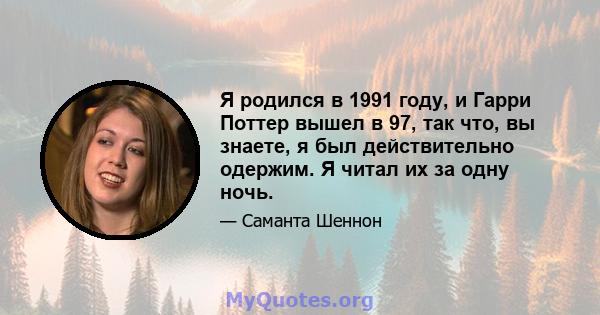 Я родился в 1991 году, и Гарри Поттер вышел в 97, так что, вы знаете, я был действительно одержим. Я читал их за одну ночь.