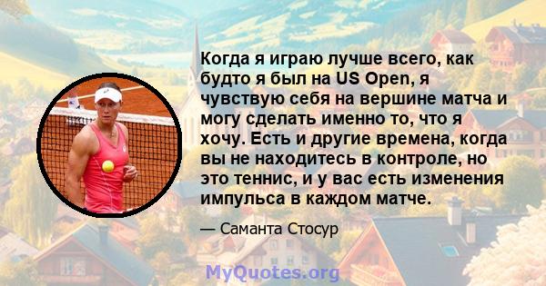 Когда я играю лучше всего, как будто я был на US Open, я чувствую себя на вершине матча и могу сделать именно то, что я хочу. Есть и другие времена, когда вы не находитесь в контроле, но это теннис, и у вас есть