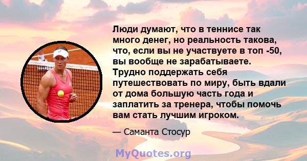 Люди думают, что в теннисе так много денег, но реальность такова, что, если вы не участвуете в топ -50, вы вообще не зарабатываете. Трудно поддержать себя путешествовать по миру, быть вдали от дома большую часть года и