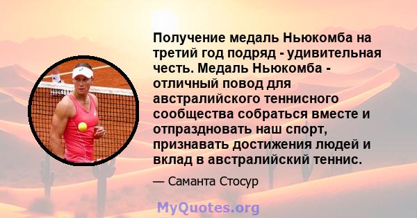 Получение медаль Ньюкомба на третий год подряд - удивительная честь. Медаль Ньюкомба - отличный повод для австралийского теннисного сообщества собраться вместе и отпраздновать наш спорт, признавать достижения людей и