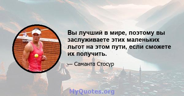 Вы лучший в мире, поэтому вы заслуживаете этих маленьких льгот на этом пути, если сможете их получить.