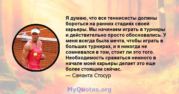 Я думаю, что все теннисисты должны бороться на ранних стадиях своей карьеры. Мы начинаем играть в турниры и действительно просто обосновались. У меня всегда была мечта, чтобы играть в больших турнирах, и я никогда не