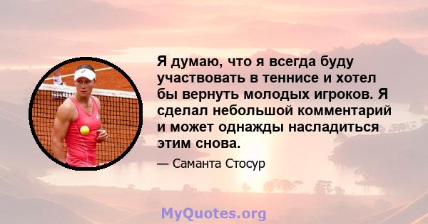 Я думаю, что я всегда буду участвовать в теннисе и хотел бы вернуть молодых игроков. Я сделал небольшой комментарий и может однажды насладиться этим снова.