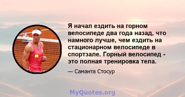 Я начал ездить на горном велосипеде два года назад, что намного лучше, чем ездить на стационарном велосипеде в спортзале. Горный велосипед - это полная тренировка тела.