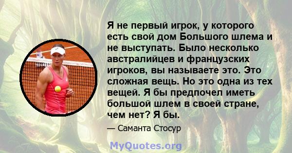 Я не первый игрок, у которого есть свой дом Большого шлема и не выступать. Было несколько австралийцев и французских игроков, вы называете это. Это сложная вещь. Но это одна из тех вещей. Я бы предпочел иметь большой