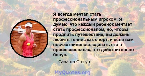 Я всегда мечтал стать профессиональным игроком. Я думаю, что каждый ребенок мечтает стать профессионалом, но, чтобы продлить путешествие, вы должны любить теннис как спорт, и если вам посчастливилось сделать его в