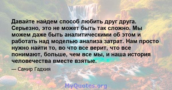 Давайте найдем способ любить друг друга. Серьезно, это не может быть так сложно. Мы можем даже быть аналитическими об этом и работать над моделью анализа затрат. Нам просто нужно найти то, во что все верит, что все