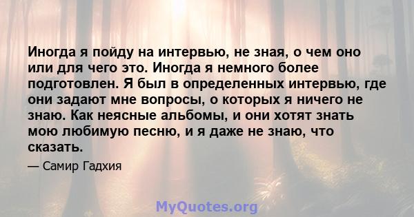 Иногда я пойду на интервью, не зная, о чем оно или для чего это. Иногда я немного более подготовлен. Я был в определенных интервью, где они задают мне вопросы, о которых я ничего не знаю. Как неясные альбомы, и они