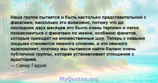 Наша группа пытается и быть настолько представительной с фанатами, насколько это возможно, потому что до последних двух месяцев это было очень терпимо и легко познакомиться с фанатами по имени, особенно фанатов, которые 