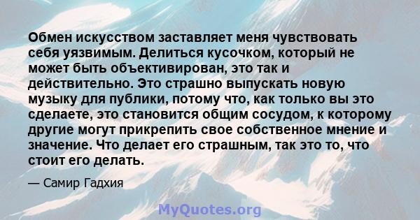 Обмен искусством заставляет меня чувствовать себя уязвимым. Делиться кусочком, который не может быть объективирован, это так и действительно. Это страшно выпускать новую музыку для публики, потому что, как только вы это 