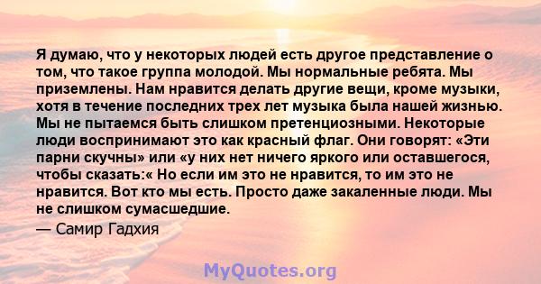 Я думаю, что у некоторых людей есть другое представление о том, что такое группа молодой. Мы нормальные ребята. Мы приземлены. Нам нравится делать другие вещи, кроме музыки, хотя в течение последних трех лет музыка была 