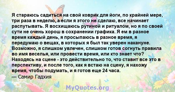 Я стараюсь садиться на свой коврик для йоги, по крайней мере, три раза в неделю, а если я этого не сделаю, все начинает распутывать. Я восхищаюсь рутиной и ритуалом, но я по своей сути не очень хорош в сохранении