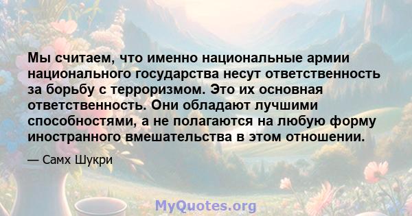 Мы считаем, что именно национальные армии национального государства несут ответственность за борьбу с терроризмом. Это их основная ответственность. Они обладают лучшими способностями, а не полагаются на любую форму