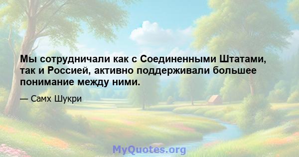 Мы сотрудничали как с Соединенными Штатами, так и Россией, активно поддерживали большее понимание между ними.