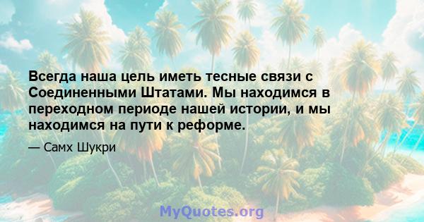 Всегда наша цель иметь тесные связи с Соединенными Штатами. Мы находимся в переходном периоде нашей истории, и мы находимся на пути к реформе.