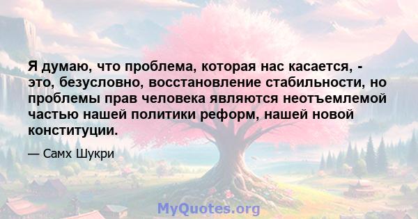 Я думаю, что проблема, которая нас касается, - это, безусловно, восстановление стабильности, но проблемы прав человека являются неотъемлемой частью нашей политики реформ, нашей новой конституции.