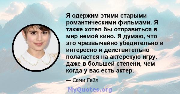 Я одержим этими старыми романтическими фильмами. Я также хотел бы отправиться в мир немой кино. Я думаю, что это чрезвычайно убедительно и интересно и действительно полагается на актерскую игру, даже в большей степени,