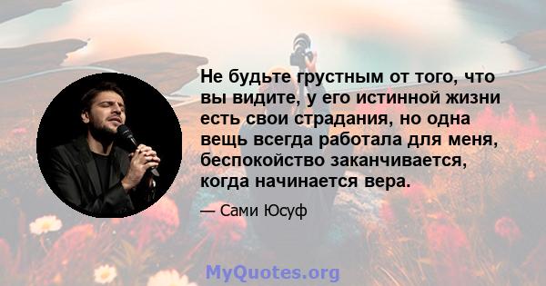 Не будьте грустным от того, что вы видите, у его истинной жизни есть свои страдания, но одна вещь всегда работала для меня, беспокойство заканчивается, когда начинается вера.