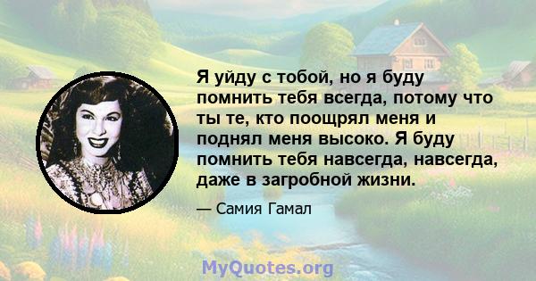 Я уйду с тобой, но я буду помнить тебя всегда, потому что ты те, кто поощрял меня и поднял меня высоко. Я буду помнить тебя навсегда, навсегда, даже в загробной жизни.