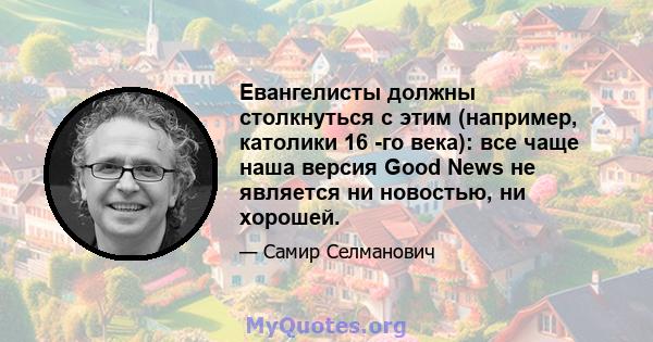 Евангелисты должны столкнуться с этим (например, католики 16 -го века): все чаще наша версия Good News не является ни новостью, ни хорошей.